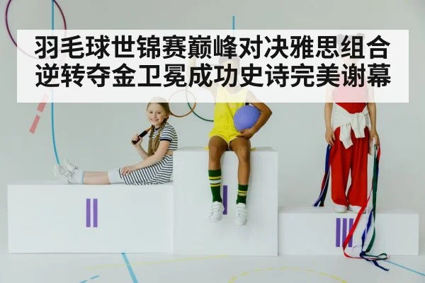 羽毛球世锦赛巅峰对决雅思组合逆转夺金卫冕成功史诗完美谢幕