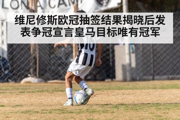 维尼修斯欧冠抽签结果揭晓后发表争冠宣言皇马目标唯有冠军